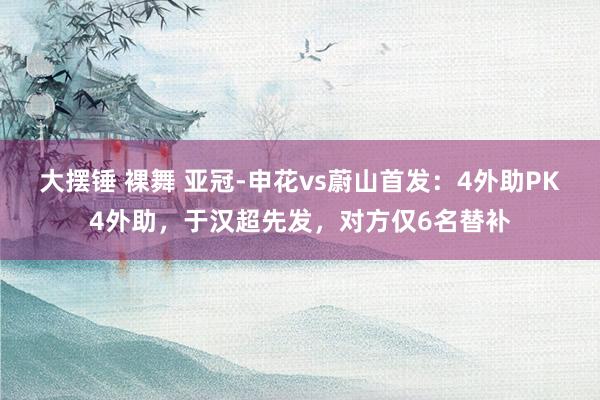 大摆锤 裸舞 亚冠-申花vs蔚山首发：4外助PK4外助，于汉超先发，对方仅6名替补