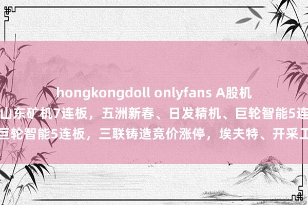 hongkongdoll onlyfans A股机器东说念主宗旨股链接活跃，山东矿机7连板，五洲新春、日发精机、巨轮智能5连板，三联铸造竞价涨停，<a href=