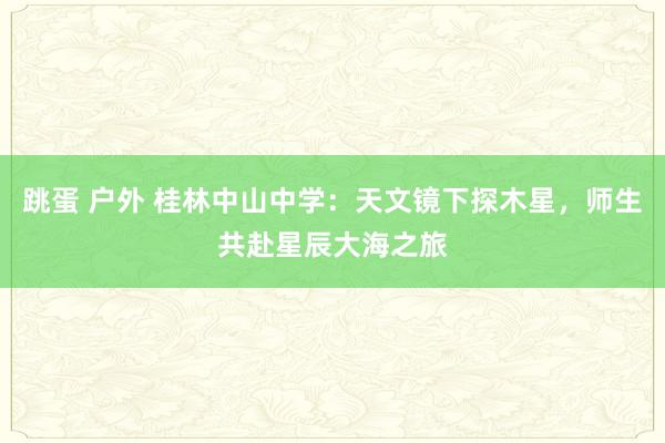 跳蛋 户外 桂林中山中学：天文镜下探木星，师生共赴星辰大海之旅