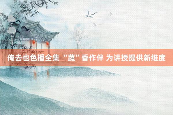 俺去也色播全集 “蔬”香作伴 为讲授提供新维度
