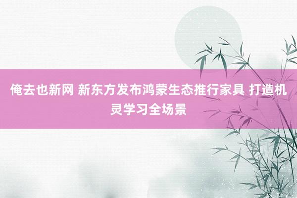 俺去也新网 新东方发布鸿蒙生态推行家具 打造机灵学习全场景