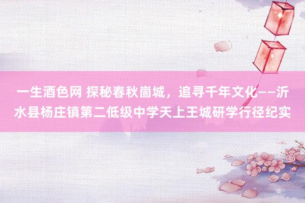 一生酒色网 探秘春秋崮城，追寻千年文化——沂水县杨庄镇第二低级中学天上王城研学行径纪实