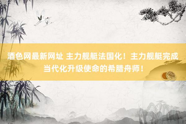 酒色网最新网址 主力舰艇法国化！主力舰艇完成当代化升级使命的希腊舟师！