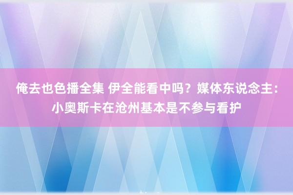 俺去也色播全集 伊全能看中吗？媒体东说念主：小奥斯卡在沧州基本是不参与看护
