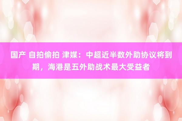 国产 自拍偷拍 津媒：中超近半数外助协议将到期，海港是五外助战术最大受益者