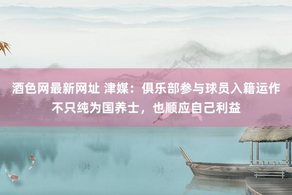 酒色网最新网址 津媒：俱乐部参与球员入籍运作不只纯为国养士，也顺应自己利益