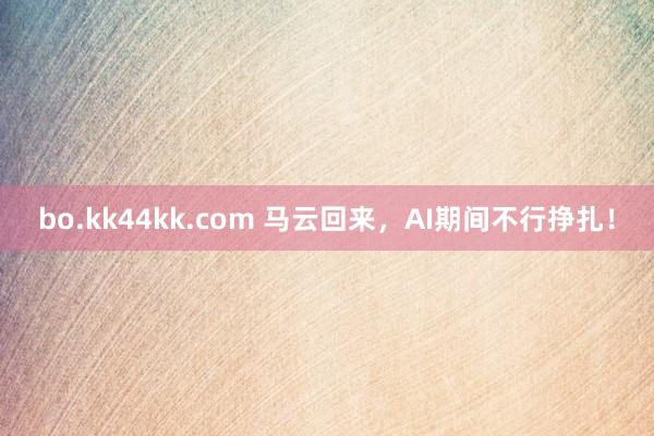 bo.kk44kk.com 马云回来，AI期间不行挣扎！
