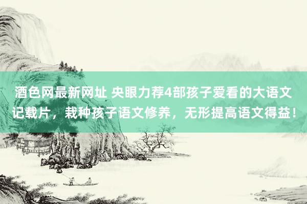 酒色网最新网址 央眼力荐4部孩子爱看的大语文记载片，栽种孩子语文修养，无形提高语文得益！