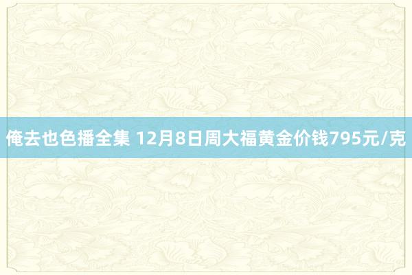 俺去也色播全集 12月8日周大福黄金价钱795元/克