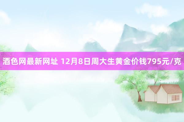 酒色网最新网址 12月8日周大生黄金价钱795元/克