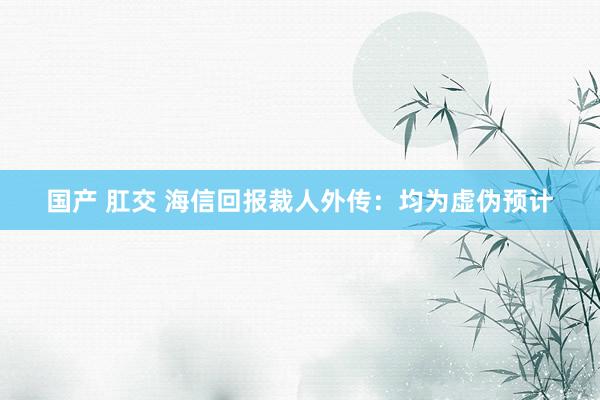 国产 肛交 海信回报裁人外传：均为虚伪预计