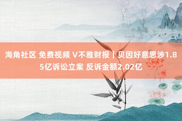 海角社区 免费视频 V不雅财报｜贝因好意思涉1.85亿诉讼立案 反诉金额2.02亿