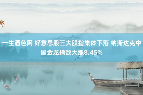 一生酒色网 好意思股三大股指集体下落 纳斯达克中国金龙指数大涨8.45%