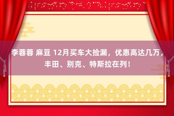 李蓉蓉 麻豆 12月买车大捡漏，优惠高达几万，丰田、别克、特斯拉在列！