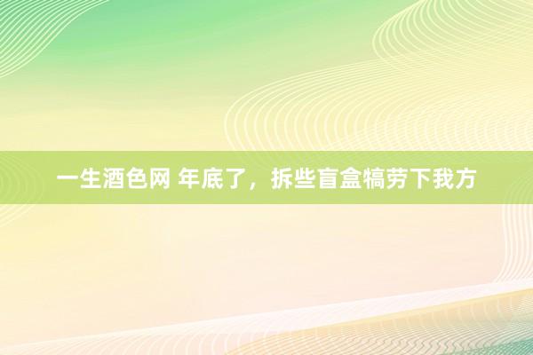 一生酒色网 年底了，拆些盲盒犒劳下我方