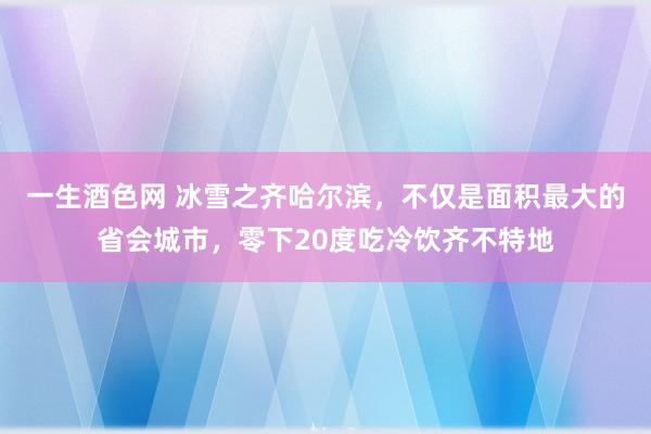 一生酒色网 冰雪之齐哈尔滨，不仅是面积最大的省会城市，零下20度吃冷饮齐不特地