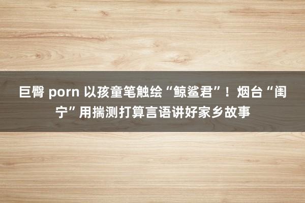 巨臀 porn 以孩童笔触绘“鲸鲨君”！烟台“闺宁”用揣测打算言语讲好家乡故事