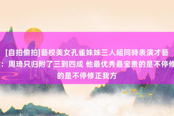 [自拍偷拍]藝校美女孔雀妹妹三人組同時表演才藝 许利民：周琦只归附了三到四成 他最优秀最宝贵的是不停修正我方