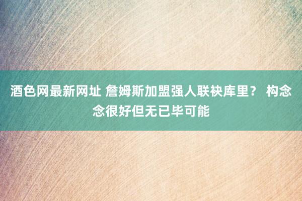 酒色网最新网址 詹姆斯加盟强人联袂库里？ 构念念很好但无已毕可能