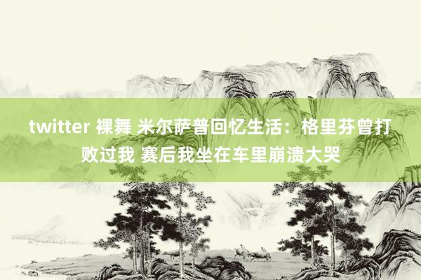 twitter 裸舞 米尔萨普回忆生活：格里芬曾打败过我 赛后我坐在车里崩溃大哭
