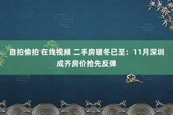 自拍偷拍 在线视频 二手房暖冬已至：11月深圳成齐房价抢先反弹