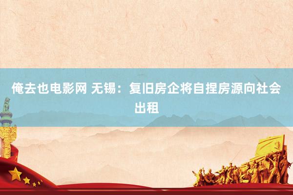 俺去也电影网 无锡：复旧房企将自捏房源向社会出租