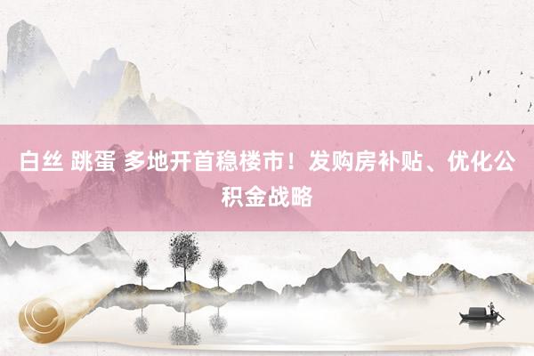 白丝 跳蛋 多地开首稳楼市！发购房补贴、优化公积金战略