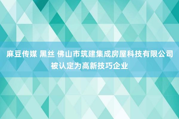 麻豆传媒 黑丝 佛山市筑建集成房屋科技有限公司被认定为高新技巧企业