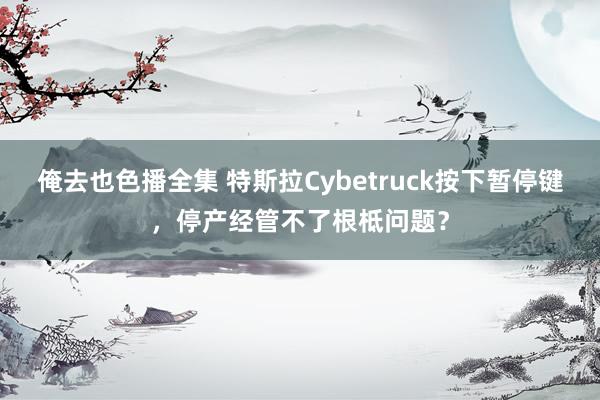 俺去也色播全集 特斯拉Cybetruck按下暂停键，停产经管不了根柢问题？