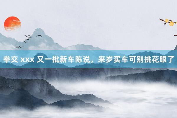 拳交 xxx 又一批新车陈说，来岁买车可别挑花眼了