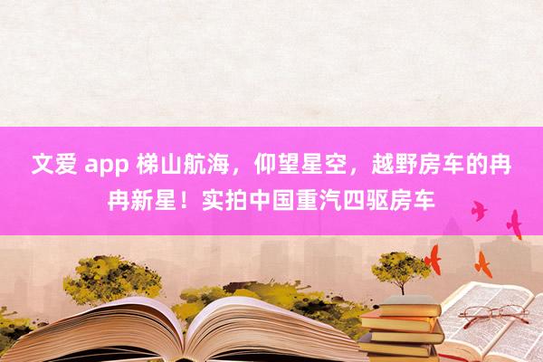 文爱 app 梯山航海，仰望星空，越野房车的冉冉新星！实拍中国重汽四驱房车