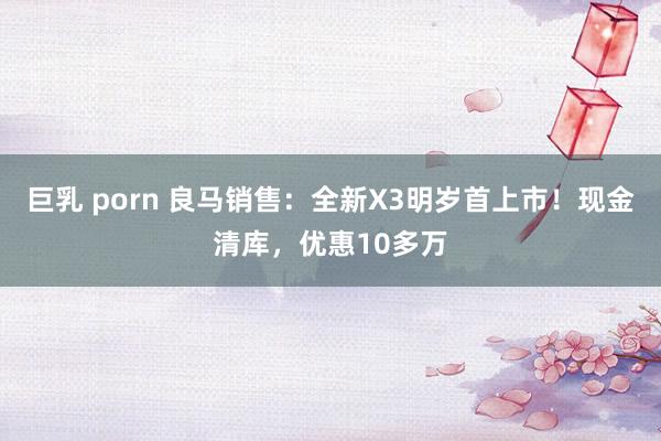 巨乳 porn 良马销售：全新X3明岁首上市！现金清库，优惠10多万