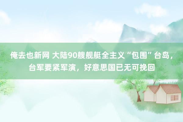 俺去也新网 大陆90艘舰艇全主义“包围”台岛，台军要紧军演，好意思国已无可挽回
