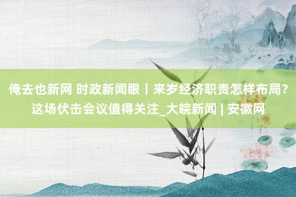 俺去也新网 时政新闻眼丨来岁经济职责怎样布局？这场伏击会议值得关注_大皖新闻 | 安徽网