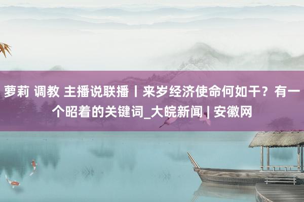 萝莉 调教 主播说联播丨来岁经济使命何如干？有一个昭着的关键词_大皖新闻 | 安徽网