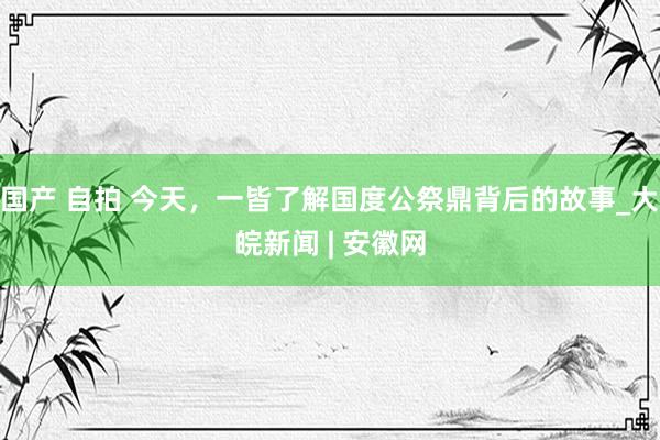 国产 自拍 今天，一皆了解国度公祭鼎背后的故事_大皖新闻 | 安徽网