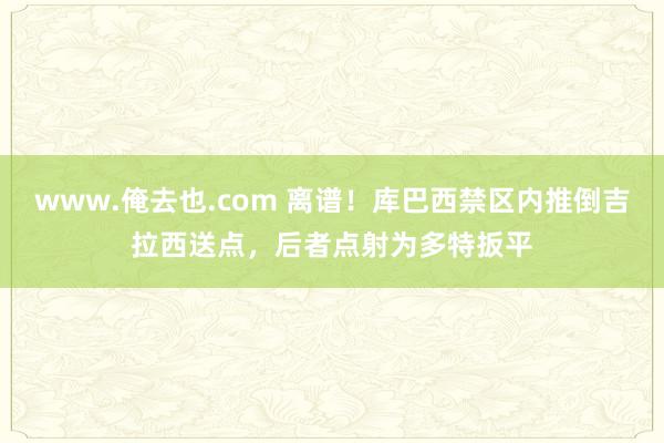 www.俺去也.com 离谱！库巴西禁区内推倒吉拉西送点，后者点射为多特扳平