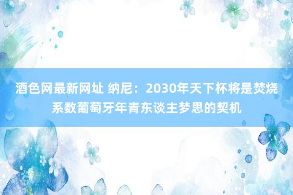 酒色网最新网址 纳尼：2030年天下杯将是焚烧系数葡萄牙年青东谈主梦思的契机