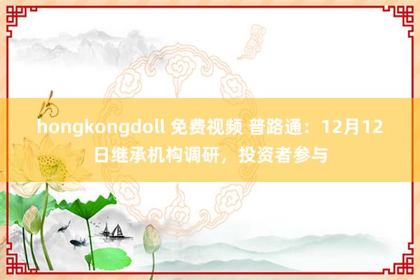 hongkongdoll 免费视频 普路通：12月12日继承机构调研，投资者参与