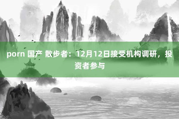 porn 国产 散步者：12月12日接受机构调研，投资者参与