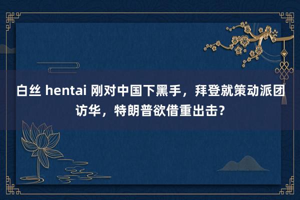 白丝 hentai 刚对中国下黑手，拜登就策动派团访华，特朗普欲借重出击？