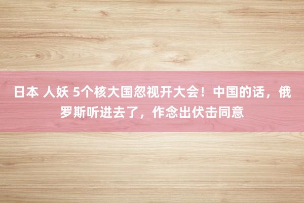 日本 人妖 5个核大国忽视开大会！中国的话，俄罗斯听进去了，作念出伏击同意