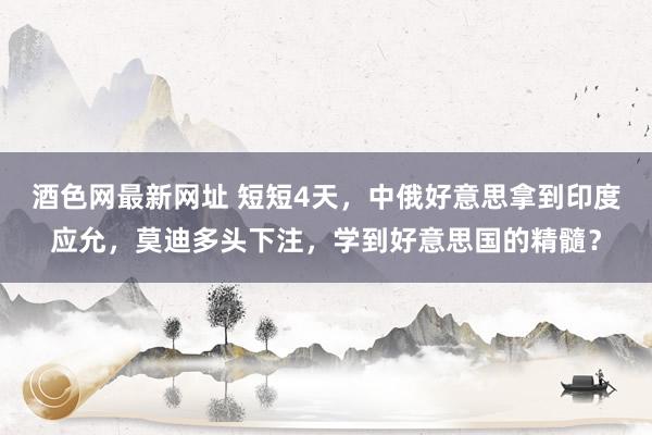 酒色网最新网址 短短4天，中俄好意思拿到印度应允，莫迪多头下注，学到好意思国的精髓？
