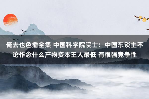 俺去也色播全集 中国科学院院士：中国东谈主不论作念什么产物资本王人最低 有很强竞争性