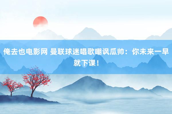 俺去也电影网 曼联球迷唱歌嘲讽瓜帅：你未来一早就下课！
