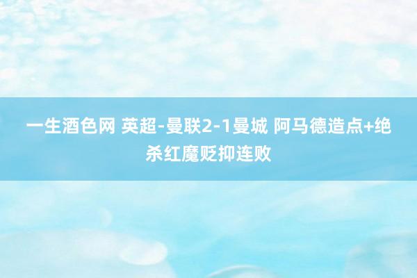 一生酒色网 英超-曼联2-1曼城 阿马德造点+绝杀红魔贬抑连败