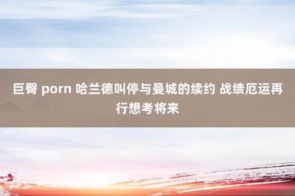 巨臀 porn 哈兰德叫停与曼城的续约 战绩厄运再行想考将来