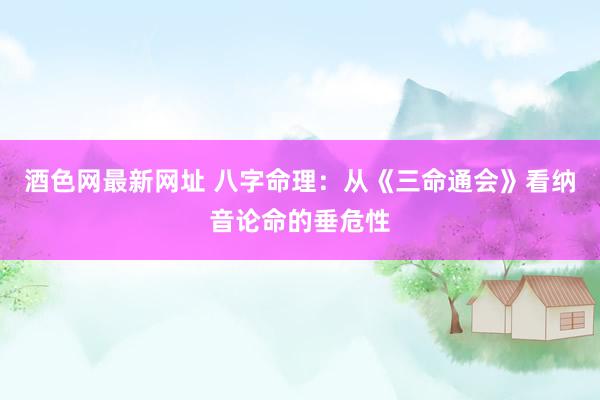 酒色网最新网址 八字命理：从《三命通会》看纳音论命的垂危性