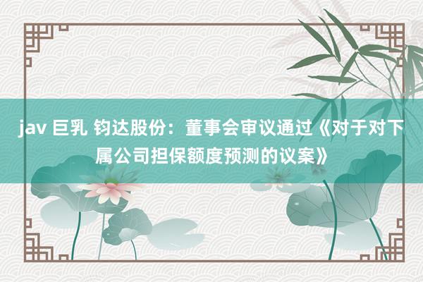 jav 巨乳 钧达股份：董事会审议通过《对于对下属公司担保额度预测的议案》