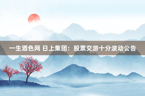一生酒色网 日上集团：股票交游十分波动公告